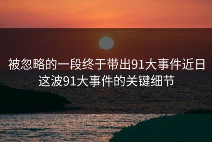 被忽略的一段终于带出91大事件近日这波91大事件的关键细节