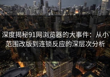 深度揭秘91网浏览器的大事件：从小范围改版到连锁反应的深层次分析