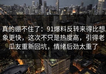真的绷不住了：91爆料反转来得比想象更快，这次不只是热度高，引得老瓜友重新回坑，情绪后劲太重了