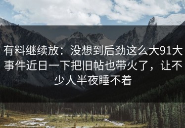 有料继续放：没想到后劲这么大91大事件近日一下把旧帖也带火了，让不少人半夜睡不着