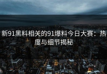 新91黑料相关的91爆料今日大赛：热度与细节揭秘
