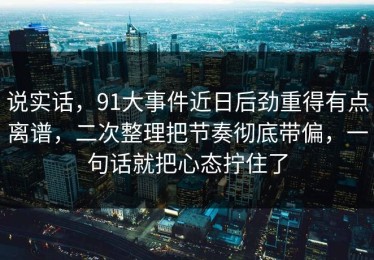 说实话，91大事件近日后劲重得有点离谱，二次整理把节奏彻底带偏，一句话就把心态拧住了