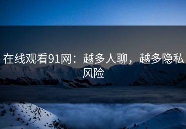 在线观看91网：越多人聊，越多隐私风险