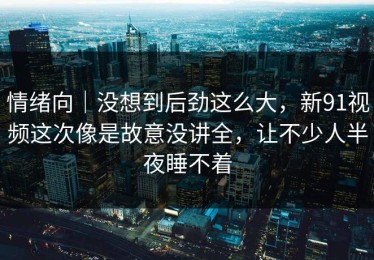 情绪向｜没想到后劲这么大，新91视频这次像是故意没讲全，让不少人半夜睡不着