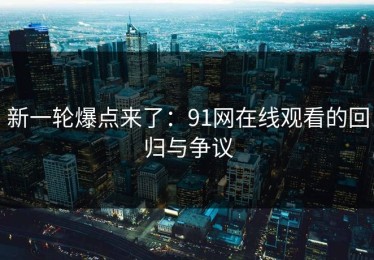 新一轮爆点来了：91网在线观看的回归与争议