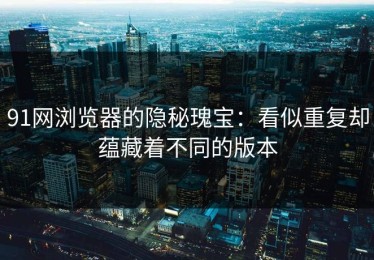 91网浏览器的隐秘瑰宝：看似重复却蕴藏着不同的版本