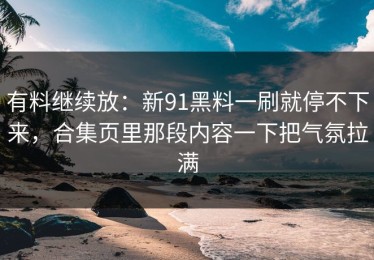 有料继续放：新91黑料一刷就停不下来，合集页里那段内容一下把气氛拉满