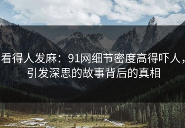 看得人发麻：91网细节密度高得吓人，引发深思的故事背后的真相
