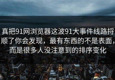 真把91网浏览器这波91大事件线路捋顺了你会发现，最有东西的不是表面，而是很多人没注意到的排序变化