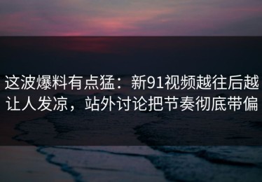 这波爆料有点猛：新91视频越往后越让人发凉，站外讨论把节奏彻底带偏