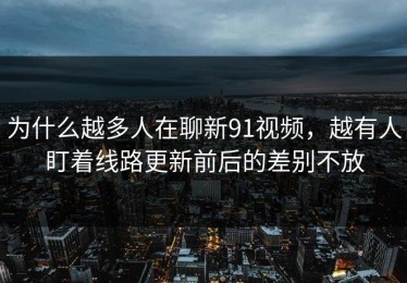 为什么越多人在聊新91视频，越有人盯着线路更新前后的差别不放