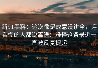 新91黑料：这次像是故意没讲全，连看惯的人都说离谱：难怪这条最近一直被反复提起