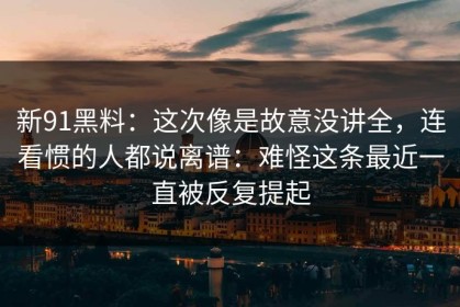 新91黑料：这次像是故意没讲全，连看惯的人都说离谱：难怪这条最近一直被反复提起