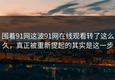 围着91网这波91网在线观看转了这么久，真正被重新提起的其实是这一步