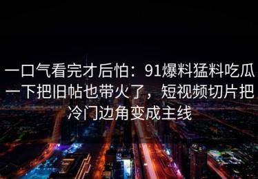 一口气看完才后怕：91爆料猛料吃瓜一下把旧帖也带火了，短视频切片把冷门边角变成主线
