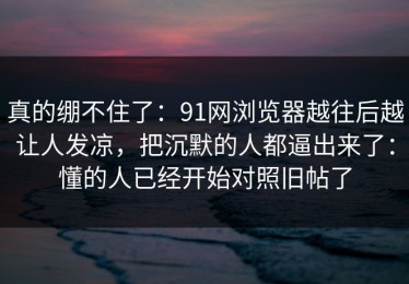真的绷不住了：91网浏览器越往后越让人发凉，把沉默的人都逼出来了：懂的人已经开始对照旧帖了