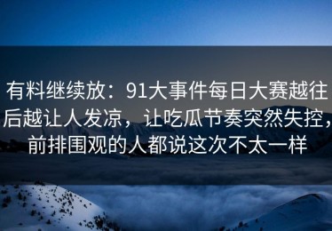 有料继续放：91大事件每日大赛越往后越让人发凉，让吃瓜节奏突然失控，前排围观的人都说这次不太一样