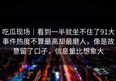 吃瓜现场｜看到一半就坐不住了91大事件热度不算最高却最磨人，像是故意留了口子，信息量比想象大