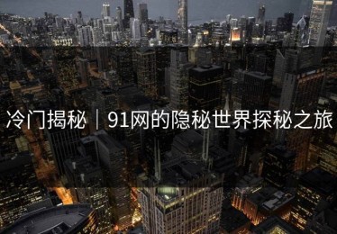 冷门揭秘｜91网的隐秘世界探秘之旅