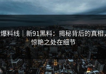 爆料线｜新91黑料：揭秘背后的真相，惊艳之处在细节