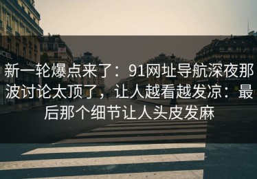 新一轮爆点来了：91网址导航深夜那波讨论太顶了，让人越看越发凉：最后那个细节让人头皮发麻