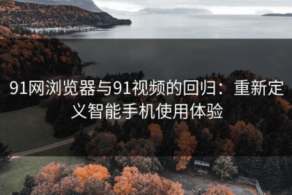 91网浏览器与91视频的回归：重新定义智能手机使用体验