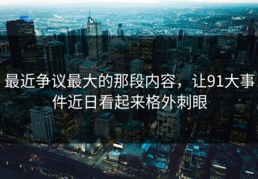 最近争议最大的那段内容，让91大事件近日看起来格外刺眼