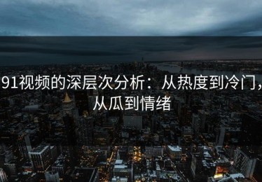 91视频的深层次分析：从热度到冷门，从瓜到情绪