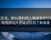 说实话，新91黑料把人情绪直接拉满，短视频切片把猜测拉到了新高度