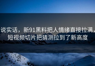 说实话，新91黑料把人情绪直接拉满，短视频切片把猜测拉到了新高度