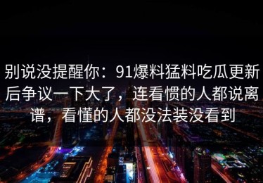 别说没提醒你：91爆料猛料吃瓜更新后争议一下大了，连看惯的人都说离谱，看懂的人都没法装没看到