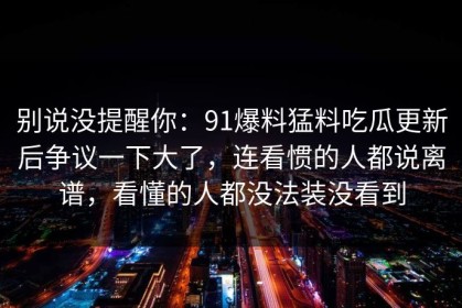别说没提醒你：91爆料猛料吃瓜更新后争议一下大了，连看惯的人都说离谱，看懂的人都没法装没看到