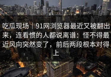 吃瓜现场｜91网浏览器最近又被翻出来，连看惯的人都说离谱：怪不得最近风向突然变了，前后两段根本对得上
