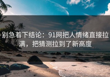 别急着下结论：91网把人情绪直接拉满，把猜测拉到了新高度