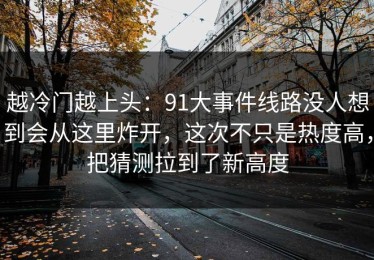 越冷门越上头：91大事件线路没人想到会从这里炸开，这次不只是热度高，把猜测拉到了新高度