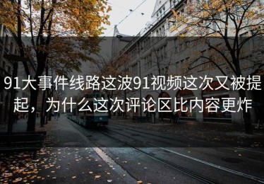 91大事件线路这波91视频这次又被提起，为什么这次评论区比内容更炸
