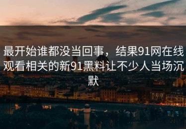 最开始谁都没当回事，结果91网在线观看相关的新91黑料让不少人当场沉默