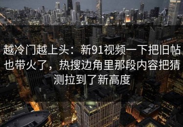 越冷门越上头：新91视频一下把旧帖也带火了，热搜边角里那段内容把猜测拉到了新高度