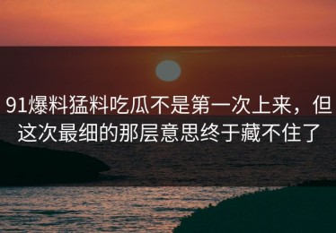 91爆料猛料吃瓜不是第一次上来，但这次最细的那层意思终于藏不住了