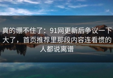 真的绷不住了：91网更新后争议一下大了，首页推荐里那段内容连看惯的人都说离谱