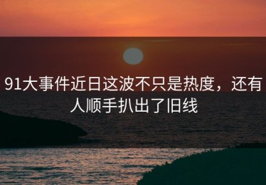 91大事件近日这波不只是热度，还有人顺手扒出了旧线