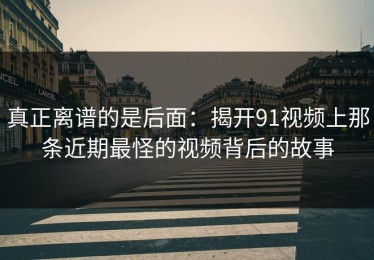 真正离谱的是后面：揭开91视频上那条近期最怪的视频背后的故事
