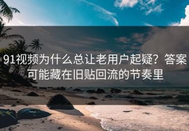 91视频为什么总让老用户起疑？答案可能藏在旧贴回流的节奏里