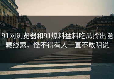 91网浏览器和91爆料猛料吃瓜拎出隐藏线索，怪不得有人一直不敢明说