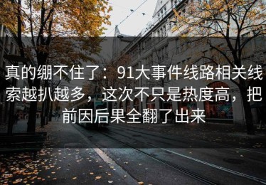 真的绷不住了：91大事件线路相关线索越扒越多，这次不只是热度高，把前因后果全翻了出来