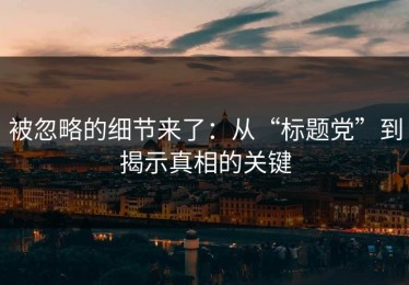 被忽略的细节来了：从“标题党”到揭示真相的关键
