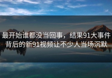 最开始谁都没当回事，结果91大事件背后的新91视频让不少人当场沉默