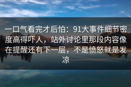 一口气看完才后怕：91大事件细节密度高得吓人，站外讨论里那段内容像在提醒还有下一层，不是愤怒就是发凉