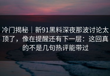 冷门揭秘｜新91黑料深夜那波讨论太顶了，像在提醒还有下一层：这回真的不是几句热评能带过