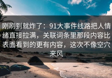 刚刷到就炸了：91大事件线路把人情绪直接拉满，关联词条里那段内容比表面看到的更有内容，这次不像空穴来风